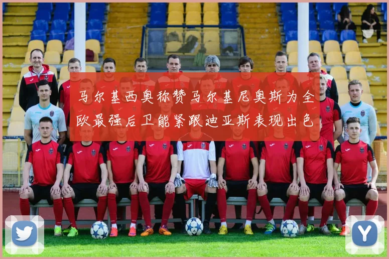 马尔基西奥称赞马尔基尼奥斯为全欧最强后卫能紧跟迪亚斯表现出色