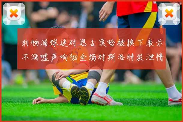 利物浦球迷对恩古莫哈被换下表示不满嘘声响彻全场对斯洛特发泄情绪