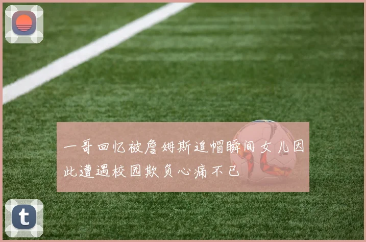 一哥回忆被詹姆斯追帽瞬间女儿因此遭遇校园欺负心痛不已