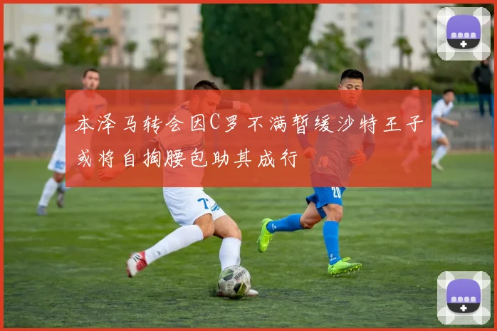 本泽马转会因C罗不满暂缓沙特王子或将自掏腰包助其成行