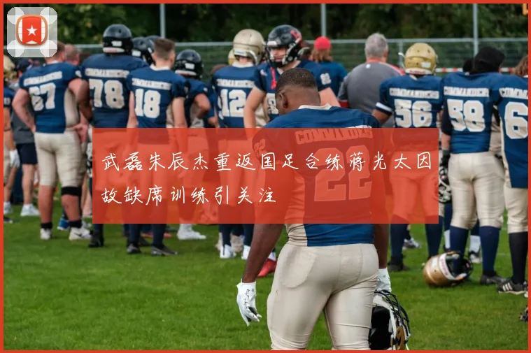 武磊朱辰杰重返国足合练蒋光太因故缺席训练引关注