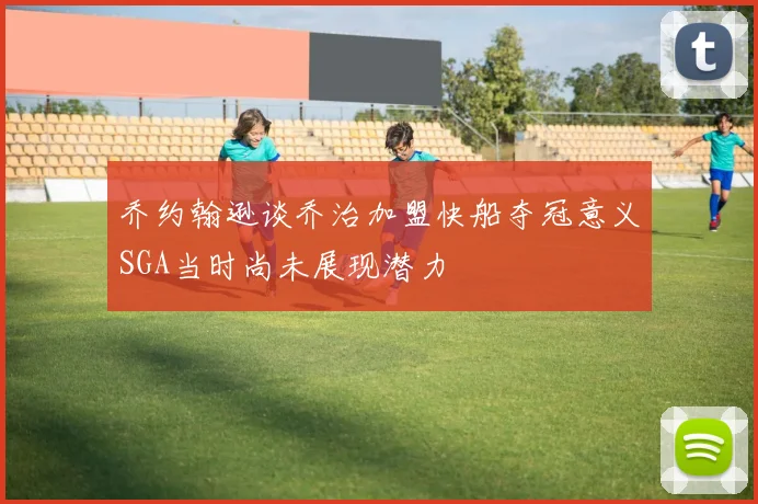 乔约翰逊谈乔治加盟快船夺冠意义SGA当时尚未展现潜力