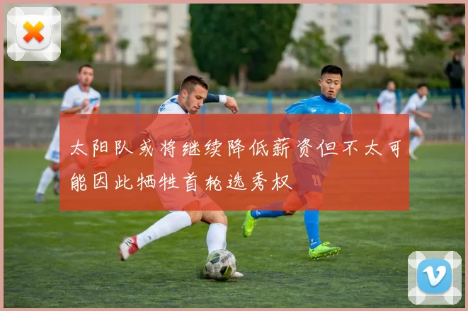 太阳队或将继续降低薪资但不太可能因此牺牲首轮选秀权