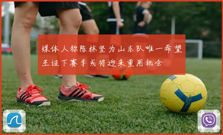 媒体人称陈林坚为山东队唯一希望王证下赛季或将迎来重用机会