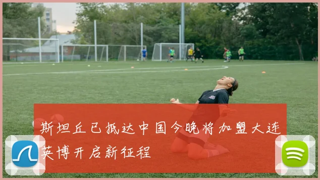 斯坦丘已抵达中国今晚将加盟大连英博开启新征程