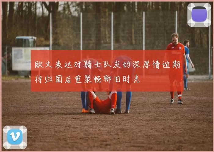 欧文表达对骑士队友的深厚情谊期待归国后重聚畅聊旧时光