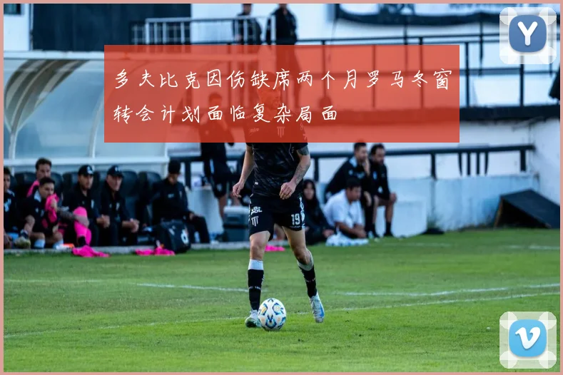 多夫比克因伤缺席两个月罗马冬窗转会计划面临复杂局面