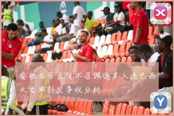安切洛蒂为何不召佩德罗入选巴西大名单引发争议分析