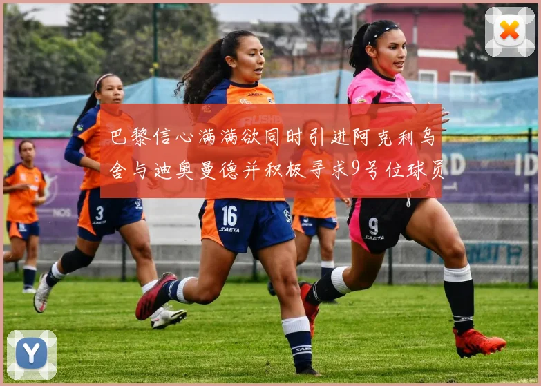 巴黎信心满满欲同时引进阿克利乌舍与迪奥曼德并积极寻求9号位球员