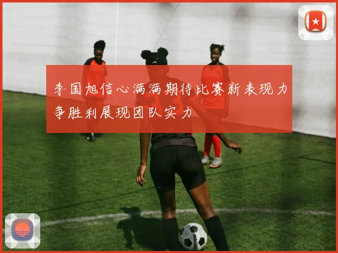李国旭信心满满期待比赛新表现力争胜利展现团队实力