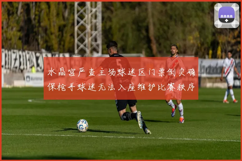 水晶宫严查主场球迷区门票倒卖确保枪手球迷无法入座维护比赛秩序