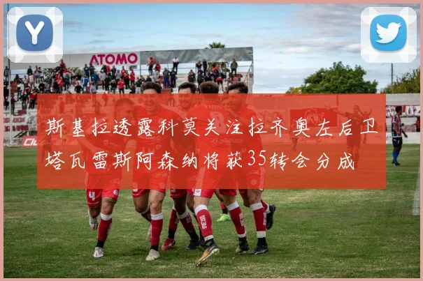 斯基拉透露科莫关注拉齐奥左后卫塔瓦雷斯阿森纳将获35转会分成