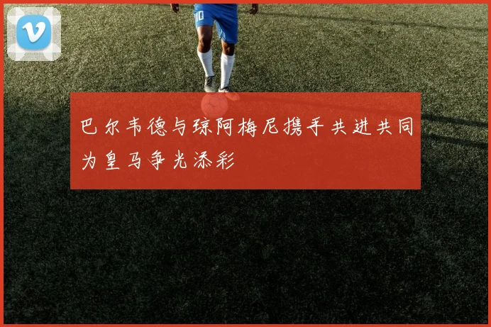 巴尔韦德与琼阿梅尼携手共进共同为皇马争光添彩