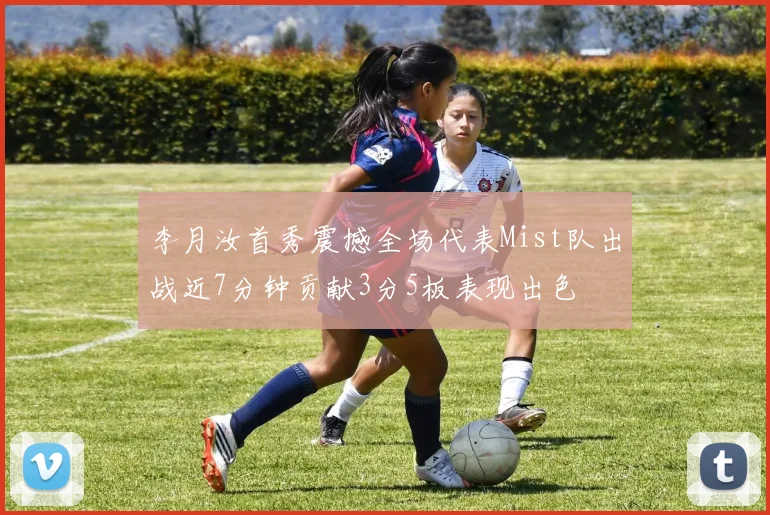 李月汝首秀震撼全场代表Mist队出战近7分钟贡献3分5板表现出色
