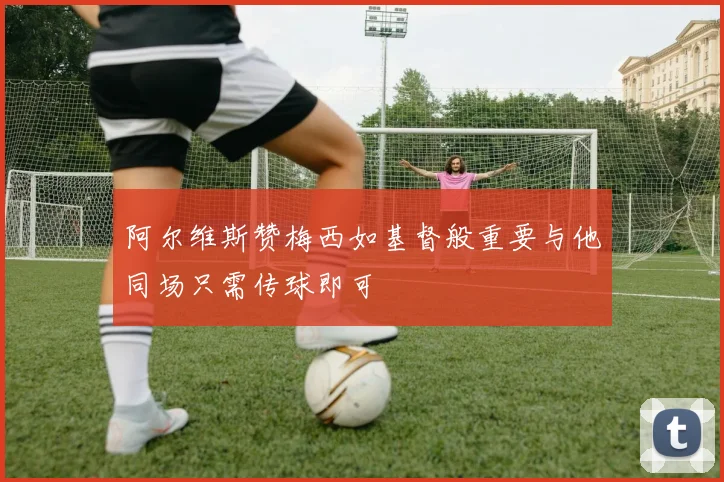 阿尔维斯赞梅西如基督般重要与他同场只需传球即可